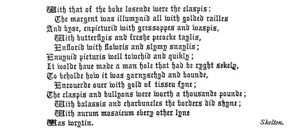 
  With that of the boke losende were the claspis:
    The margent Was illumynid all With golded railles
  And byse, enpicturid with gressoppes and waspis,
    With butterflyis and freshe pecocke taylis,
    Enflorid With flowris and slymy snaylis;
  Enuyuid picturis well towchid and quikly;
  It wolde haue made a man hole that had be ryght sekely,
  To beholde how it was garnyschyd and bounde,
    Encouerde ouer with gold of tisseu fyne;
  The claspis and bullyons were worth a thousande pounde;
    With balassis and charbuncles the borders did shyne;
    With aurum mosaicum every other lyne
  Was wrytin. Skelton.
 