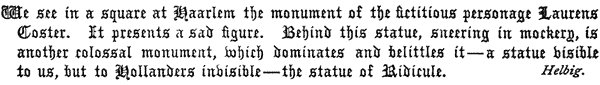 We see in a square at Haarlem the monument of the fictitious
   personage Laurens Coster. It presents a sad figure. Behind this
   statue, sneering in mockery, is another colossal monument, which
   dominates and belittles it—a statue visible to us, but to Hollanders
   invisible—the statue of Ridicule.

   Helbig.